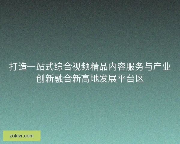 打造一站式综合视频精品内容服务与产业创新融合新高地发展平台区 打造一站式综合视频精品内容服务与产业创新融合新高地发展平台区