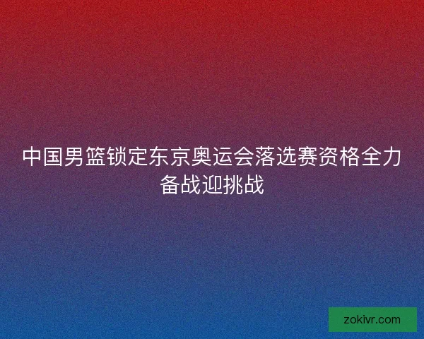 中国男篮锁定东京奥运会落选赛资格全力备战迎挑战