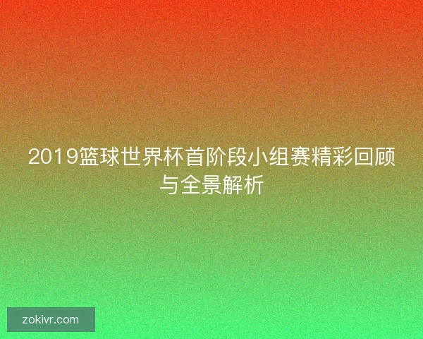 2019篮球世界杯首阶段小组赛精彩回顾与全景解析