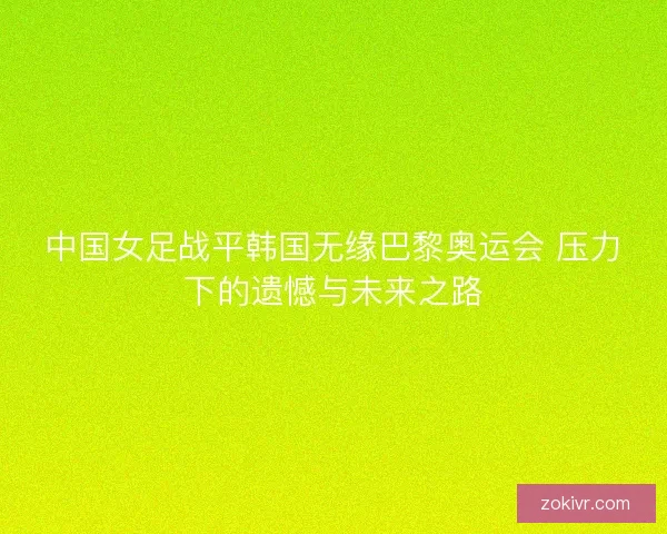 中国女足战平韩国无缘巴黎奥运会 压力下的遗憾与未来之路 中国女足战平韩国无缘巴黎奥运会 压力下的遗憾与未来之路
