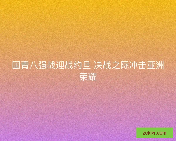 国青八强战迎战约旦 决战之际冲击亚洲荣耀 国青八强战迎战约旦 决战之际冲击亚洲荣耀