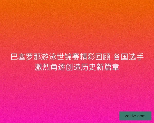 巴塞罗那游泳世锦赛精彩回顾 各国选手激烈角逐创造历史新篇章