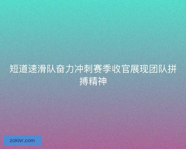短道速滑队奋力冲刺赛季收官展现团队拼搏精神