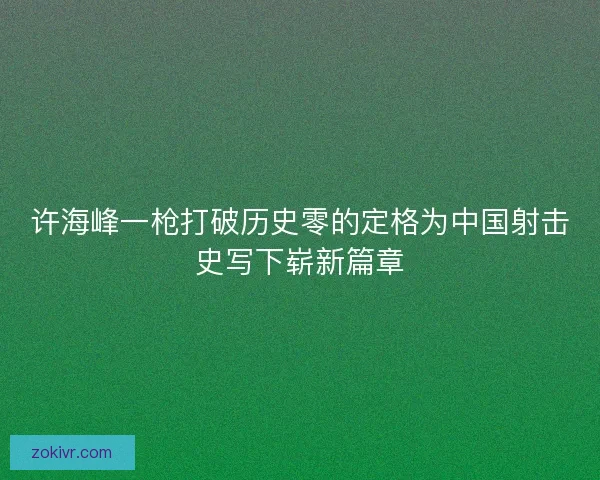 许海峰一枪打破历史零的定格为中国射击史写下崭新篇章