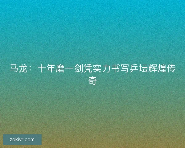 马龙：十年磨一剑凭实力书写乒坛辉煌传奇