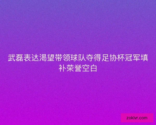 武磊表达渴望带领球队夺得足协杯冠军填补荣誉空白